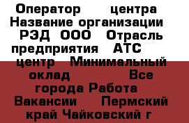 Оператор Call-центра › Название организации ­ РЭД, ООО › Отрасль предприятия ­ АТС, call-центр › Минимальный оклад ­ 45 000 - Все города Работа » Вакансии   . Пермский край,Чайковский г.